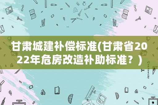 甘肅城建補償標準(甘肅省2022年危房改造補助標準？)