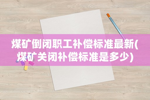 煤礦倒閉職工補償標準最新(煤礦關閉補償標準是多少)