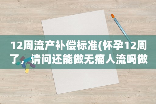 12周流產補償標準(懷孕12周了，請問還能做無痛人流嗎做完大概要在家休息幾天)