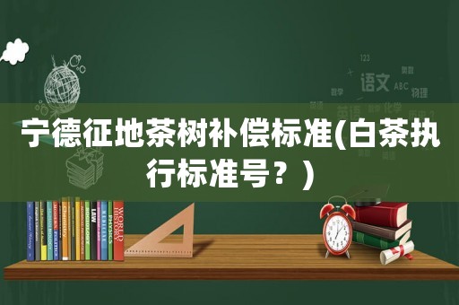 寧德征地茶樹補(bǔ)償標(biāo)準(zhǔn)(白茶執(zhí)行標(biāo)準(zhǔn)號(hào)？)