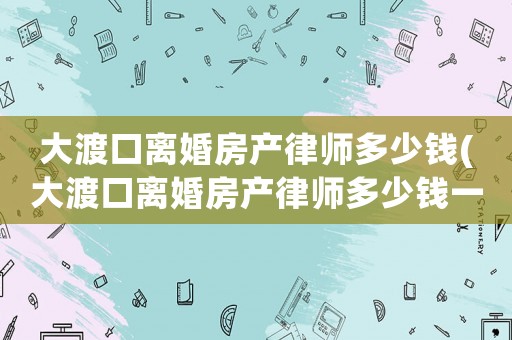 大渡口離婚房產律師多少錢(大渡口離婚房產律師多少錢一個月)