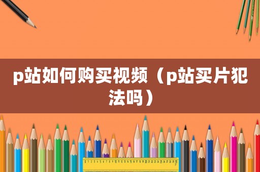 p站如何購買視頻（p站買片犯法嗎）