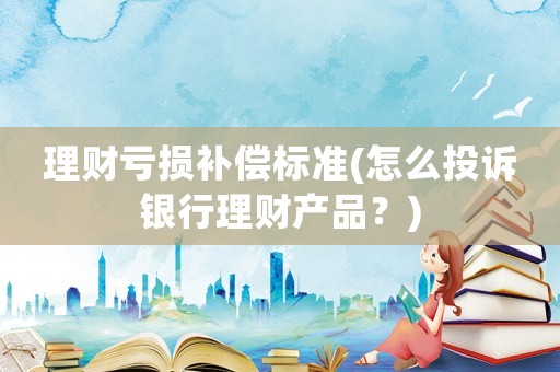 理財虧損補償標準(怎么投訴銀行理財產品？)