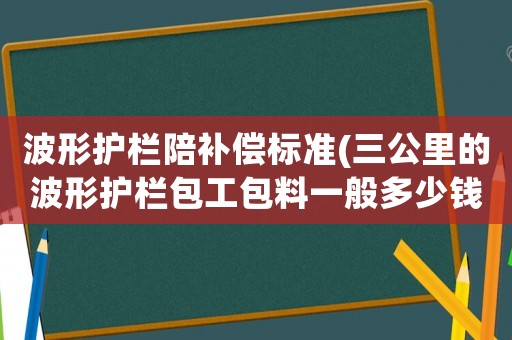 波形護欄陪補償標準(三公里的波形護欄包工包料一般多少錢？鄉村公路？)