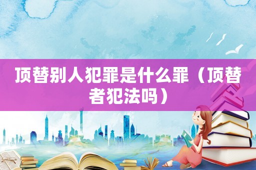 頂替別人犯罪是什么罪（頂替者犯法嗎）