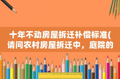 十年不動房屋拆遷補償標準(請問農村房屋拆遷中，庭院的景觀石（假山）和景觀樹如何補償？謝謝？)
