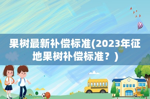 果樹最新補償標準(2023年征地果樹補償標準？)