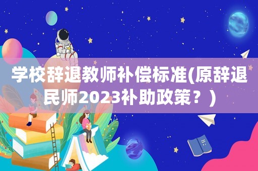 學(xué)校辭退教師補償標(biāo)準(zhǔn)(原辭退民師2023補助政策？)