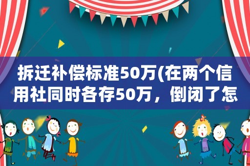 拆遷補償標準50萬(在兩個信用社同時各存50萬，倒閉了怎么賠償？)