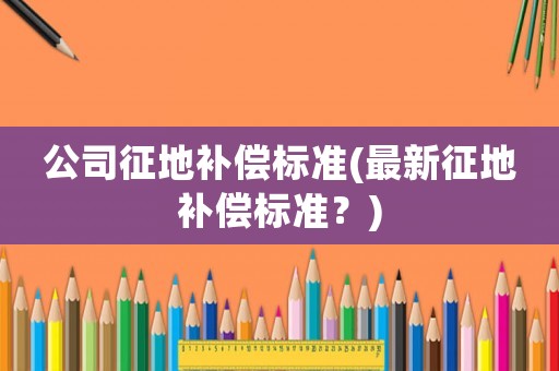 公司征地補償標(biāo)準(zhǔn)(最新征地補償標(biāo)準(zhǔn)？)