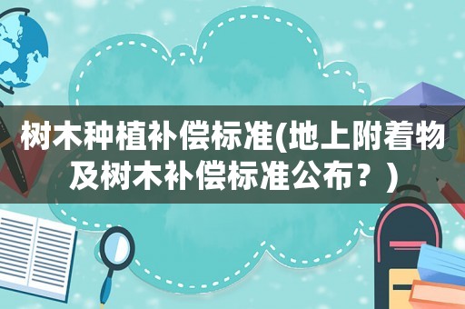 樹木種植補償標準(地上附著物及樹木補償標準公布？)