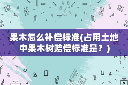 果木怎么補償標準(占用土地中果木樹賠償標準是？)