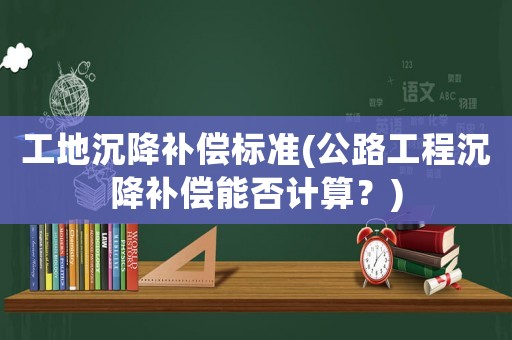 工地沉降補(bǔ)償標(biāo)準(zhǔn)(公路工程沉降補(bǔ)償能否計算？)