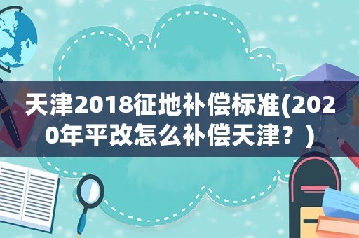 天津2018征地補償標準(2020年平改怎么補償天津？)