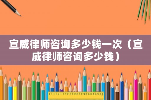 宣威律師咨詢多少錢一次（宣威律師咨詢多少錢）