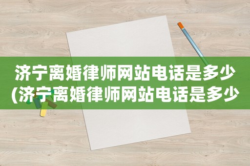 濟寧離婚律師網站電話是多少(濟寧離婚律師網站電話是多少啊)