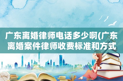 廣東離婚律師電話多少啊(廣東離婚案件律師收費標(biāo)準(zhǔn)和方式)