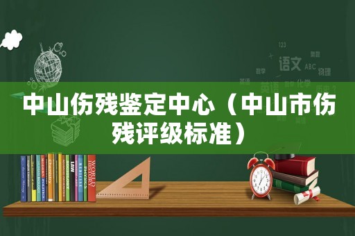 中山傷殘鑒定中心（中山市傷殘評級標準）
