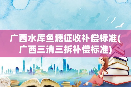 廣西水庫魚塘征收補償標準(廣西三清三拆補償標準)