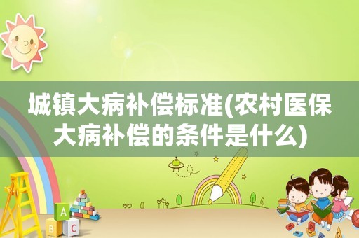 城鎮(zhèn)大病補(bǔ)償標(biāo)準(zhǔn)(農(nóng)村醫(yī)保大病補(bǔ)償?shù)臈l件是什么)