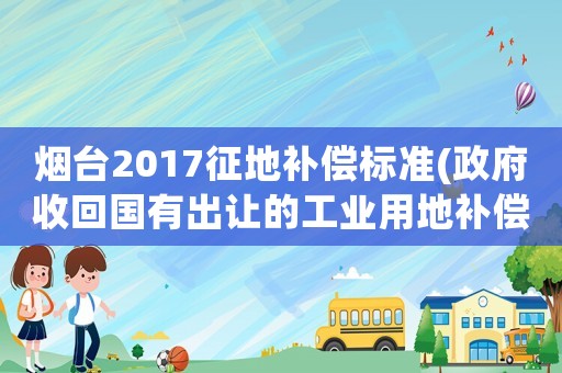 煙臺(tái)2017征地補(bǔ)償標(biāo)準(zhǔn)(政府收回國(guó)有出讓的工業(yè)用地補(bǔ)償辦法？)