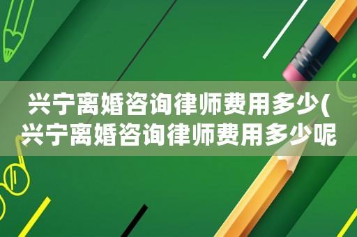 興寧離婚咨詢律師費用多少(興寧離婚咨詢律師費用多少呢)