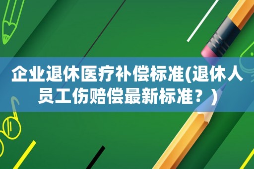 企業退休醫療補償標準(退休人員工傷賠償最新標準？)