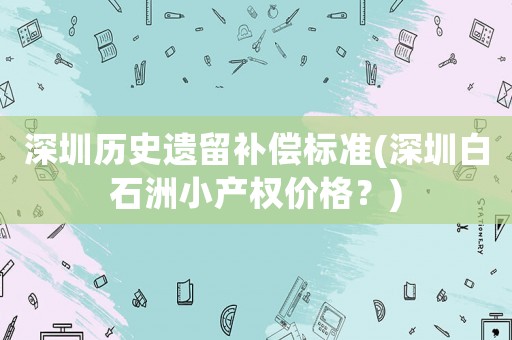 深圳歷史遺留補償標(biāo)準(zhǔn)(深圳白石洲小產(chǎn)權(quán)價格？)