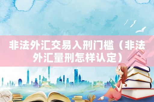 非法外匯交易入刑門檻（非法外匯量刑怎樣認定）