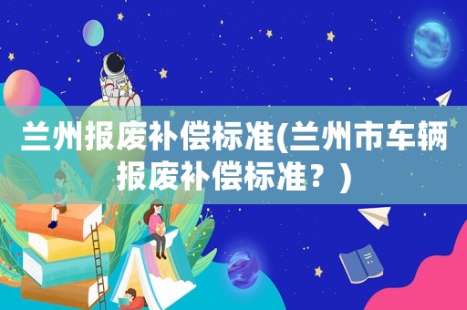蘭州報廢補償標準(蘭州市車輛報廢補償標準？)