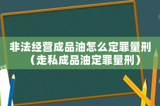非法經營成品油怎么定罪量刑（走私成品油定罪量刑）