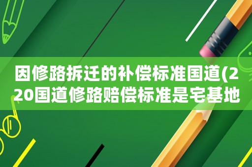 因修路拆遷的補償標準國道(220國道修路賠償標準是宅基地怎么賠償？)