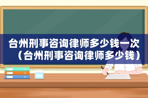臺州刑事咨詢律師多少錢一次（臺州刑事咨詢律師多少錢）