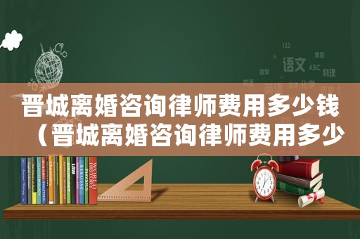 晉城離婚咨詢律師費用多少錢（晉城離婚咨詢律師費用多少）
