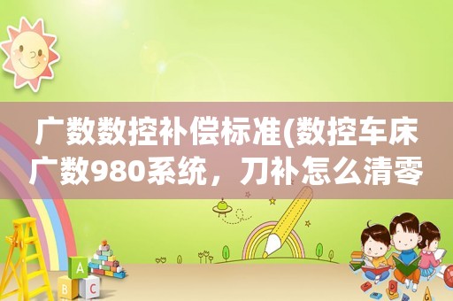 廣數(shù)數(shù)控補(bǔ)償標(biāo)準(zhǔn)(數(shù)控車床廣數(shù)980系統(tǒng)，刀補(bǔ)怎么清零，怎樣設(shè)定坐標(biāo)，急？)