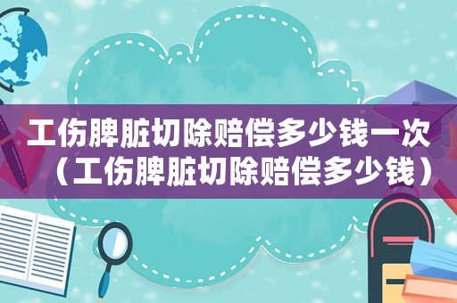 工傷脾臟切除賠償多少錢一次（工傷脾臟切除賠償多少錢）