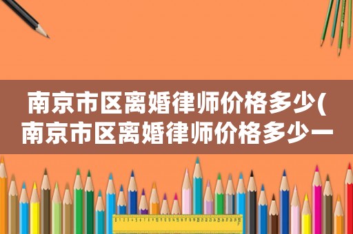 南京市區離婚律師價格多少(南京市區離婚律師價格多少一個月)