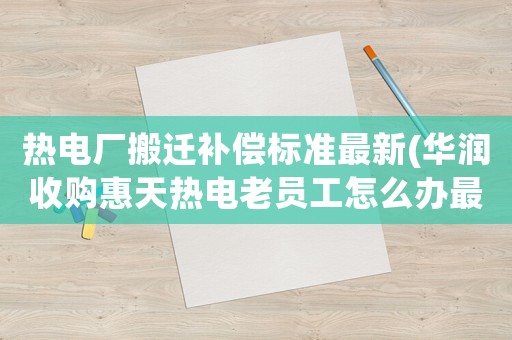 熱電廠搬遷補償標準最新(華潤收購惠天熱電老員工怎么辦最新)