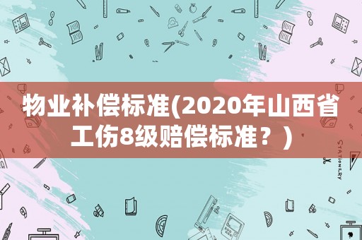 物業(yè)補(bǔ)償標(biāo)準(zhǔn)(2020年山西省工傷8級(jí)賠償標(biāo)準(zhǔn)？)