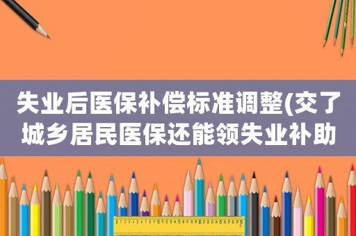 失業后醫保補償標準調整(交了城鄉居民醫保還能領失業補助金嗎)
