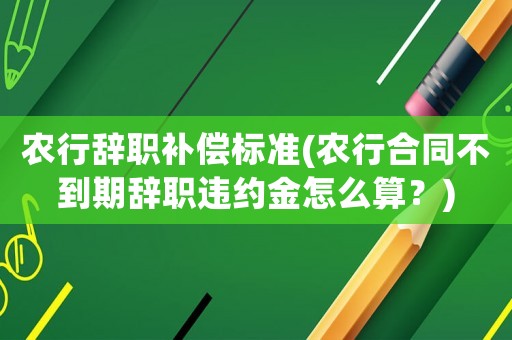 農行辭職補償標準(農行合同不到期辭職違約金怎么算？)
