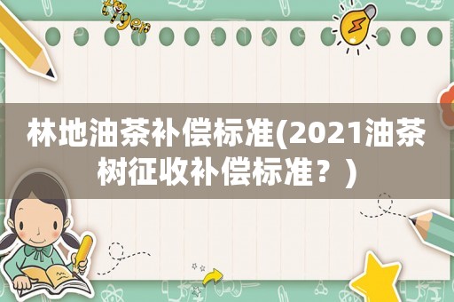 林地油茶補償標準(2021油茶樹征收補償標準？)