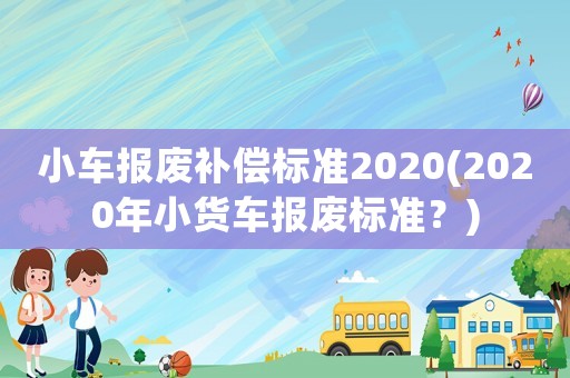小車報廢補償標準2020(2020年小貨車報廢標準？)