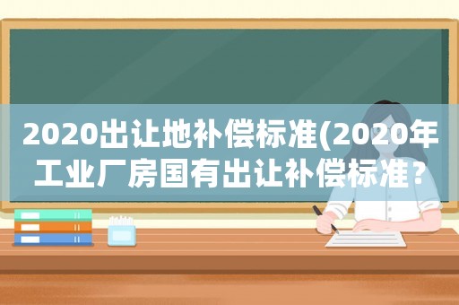 2020出讓地補償標準(2020年工業廠房國有出讓補償標準？)