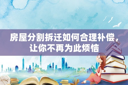 房屋分割拆遷如何合理補償，讓你不再為此煩惱