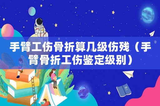 手臂工傷骨折算幾級傷殘（手臂骨折工傷鑒定級別）