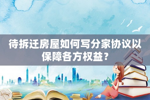 待拆遷房屋如何寫分家協(xié)議以保障各方權(quán)益？