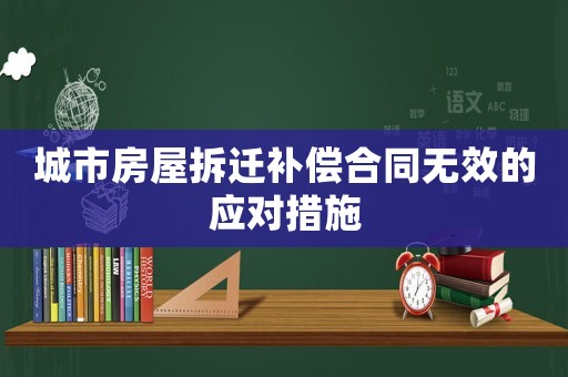 城市房屋拆遷補償合同無效的應對措施
