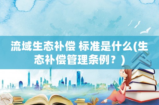流域生態補償 標準是什么(生態補償管理條例？)