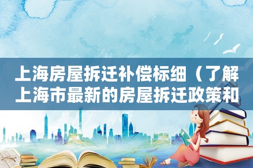 上海房屋拆遷補(bǔ)償標(biāo)細(xì)（了解上海市最新的房屋拆遷政策和補(bǔ)償標(biāo)準(zhǔn)）